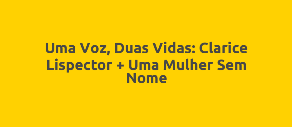 Uma Voz, Duas Vidas: Clarice Lispector + Uma Mulher Sem Nome